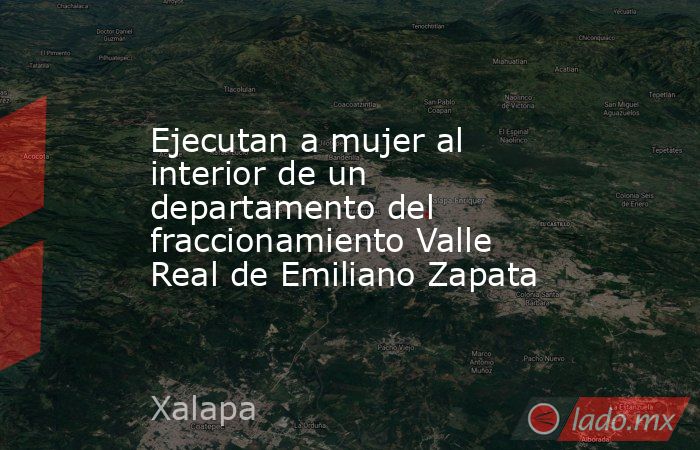 Ejecutan a mujer al interior de un departamento del fraccionamiento Valle Real de Emiliano Zapata. Noticias en tiempo real