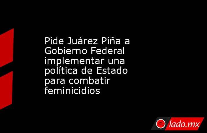 Pide Juárez Piña a Gobierno Federal implementar una política de Estado para combatir feminicidios. Noticias en tiempo real