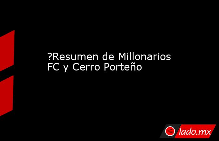 ?Resumen de Millonarios FC y Cerro Porteño. Noticias en tiempo real