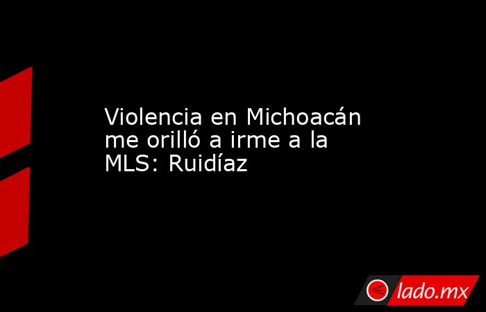 Violencia en Michoacán me orilló a irme a la MLS: Ruidíaz. Noticias en tiempo real