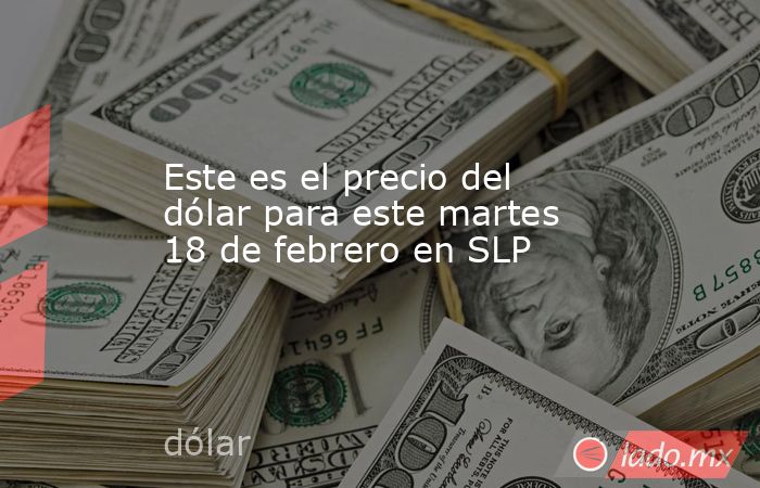 Este es el precio del dólar para este martes 18 de febrero en SLP. Noticias en tiempo real