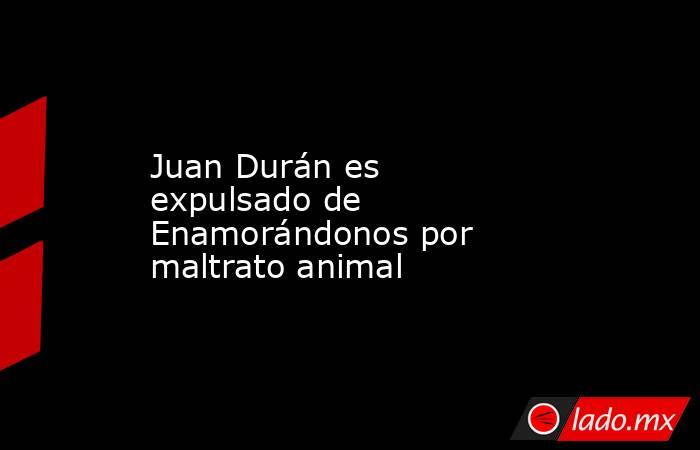 Juan Durán es expulsado de Enamorándonos por maltrato animal. Noticias en tiempo real