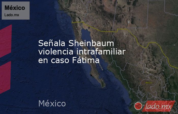 Señala Sheinbaum violencia intrafamiliar en caso Fátima. Noticias en tiempo real