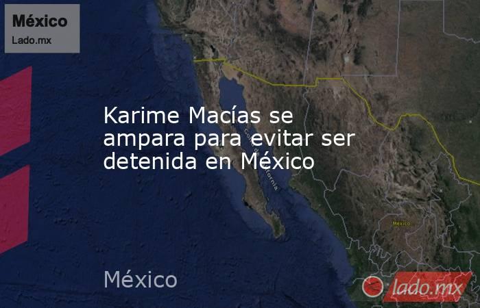Karime Macías se ampara para evitar ser detenida en México. Noticias en tiempo real