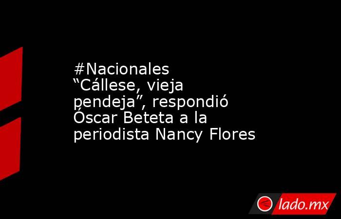 #Nacionales “Cállese, vieja pendeja”, respondió Óscar Beteta a la periodista Nancy Flores. Noticias en tiempo real