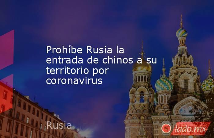 Prohíbe Rusia la entrada de chinos a su territorio por coronavirus. Noticias en tiempo real
