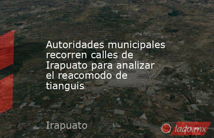 Autoridades municipales recorren calles de Irapuato para analizar el reacomodo de tianguis. Noticias en tiempo real