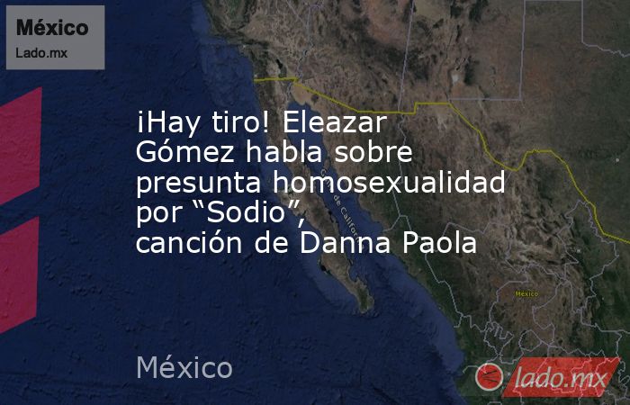 ¡Hay tiro! Eleazar Gómez habla sobre presunta homosexualidad por “Sodio”, canción de Danna Paola. Noticias en tiempo real