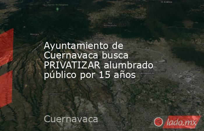 Ayuntamiento de Cuernavaca busca PRIVATIZAR alumbrado público por 15 años. Noticias en tiempo real