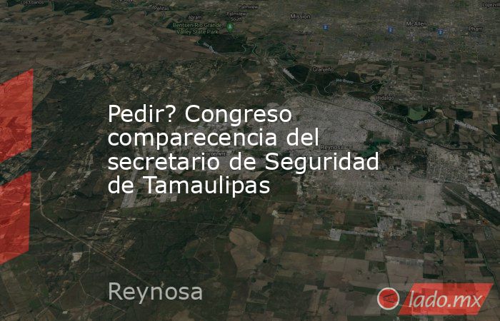 Pedir? Congreso comparecencia del secretario de Seguridad de Tamaulipas. Noticias en tiempo real