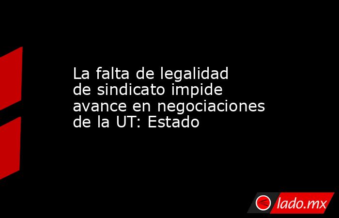 La falta de legalidad de sindicato impide avance en negociaciones de la UT: Estado. Noticias en tiempo real