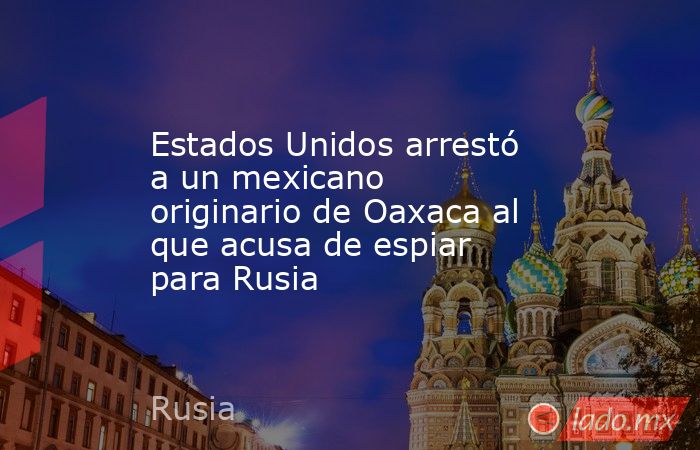 Estados Unidos arrestó a un mexicano originario de Oaxaca al que acusa de espiar para Rusia. Noticias en tiempo real