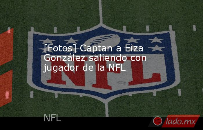 [Fotos] Captan a Eiza González saliendo con jugador de la NFL. Noticias en tiempo real