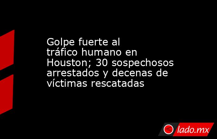 Golpe fuerte al tráfico humano en Houston; 30 sospechosos arrestados y decenas de víctimas rescatadas. Noticias en tiempo real