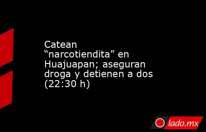 Catean “narcotiendita” en Huajuapan; aseguran droga y detienen a dos (22:30 h). Noticias en tiempo real
