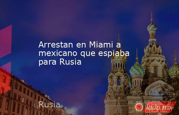 Arrestan en Miami a mexicano que espiaba para Rusia. Noticias en tiempo real