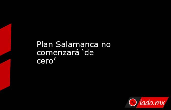 Plan Salamanca no comenzará ‘de cero’. Noticias en tiempo real