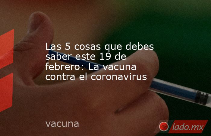 Las 5 cosas que debes saber este 19 de febrero: La vacuna contra el coronavirus. Noticias en tiempo real