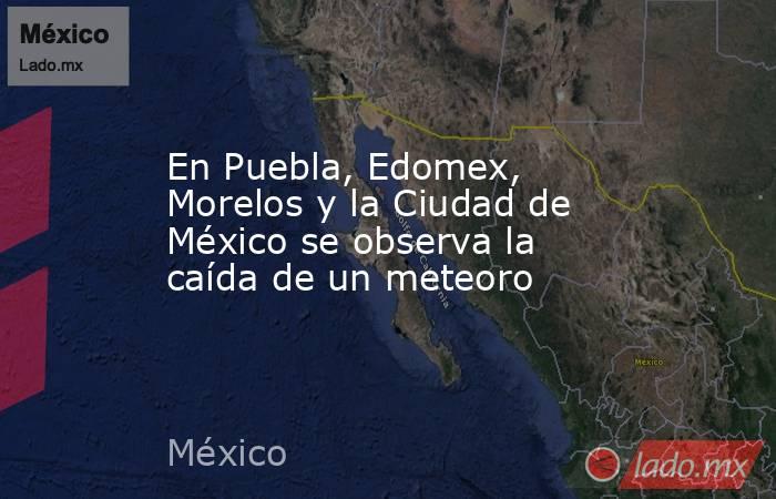 En Puebla, Edomex, Morelos y la Ciudad de México se observa la caída de un meteoro. Noticias en tiempo real