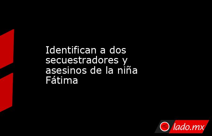 Identifican a dos secuestradores y asesinos de la niña Fátima. Noticias en tiempo real