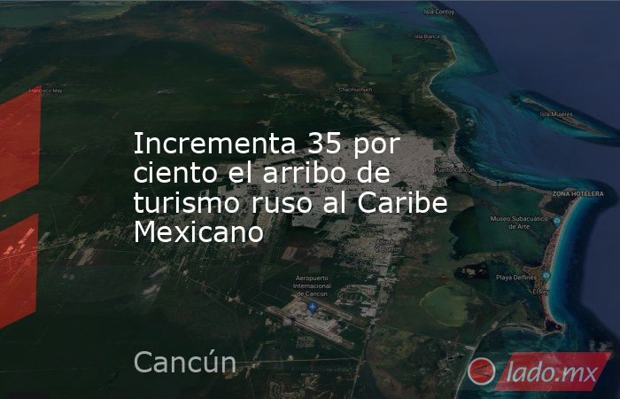 Incrementa 35 por ciento el arribo de turismo ruso al Caribe Mexicano. Noticias en tiempo real
