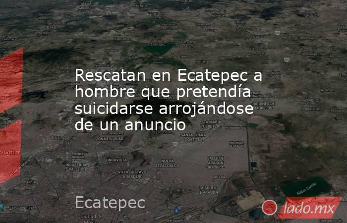 Rescatan en Ecatepec a hombre que pretendía suicidarse arrojándose de un anuncio. Noticias en tiempo real