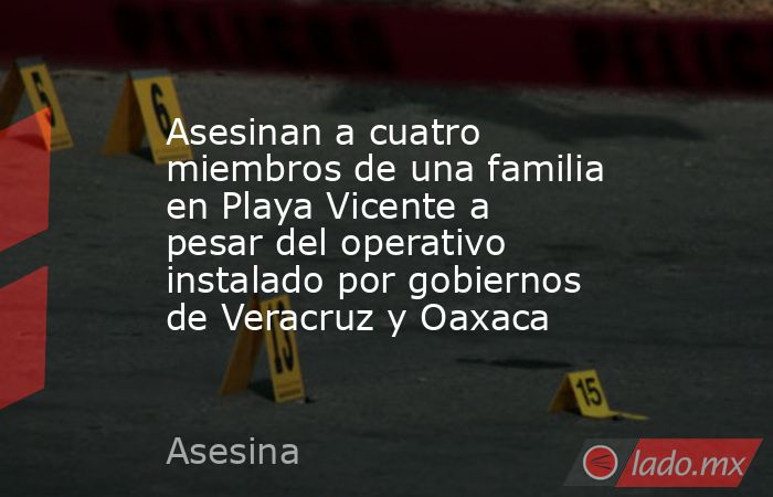 Asesinan a cuatro miembros de una familia en Playa Vicente a pesar del operativo instalado por gobiernos de Veracruz y Oaxaca. Noticias en tiempo real