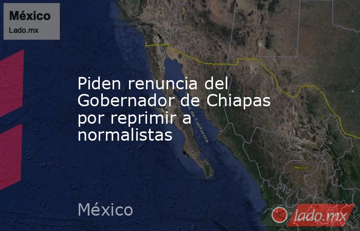 Piden renuncia del Gobernador de Chiapas por reprimir a normalistas. Noticias en tiempo real