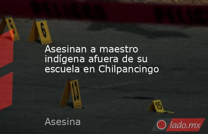 Asesinan a maestro indígena afuera de su escuela en Chilpancingo. Noticias en tiempo real