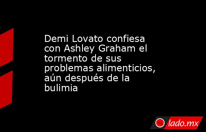 Demi Lovato confiesa con Ashley Graham el tormento de sus problemas alimenticios, aún después de la bulimia. Noticias en tiempo real