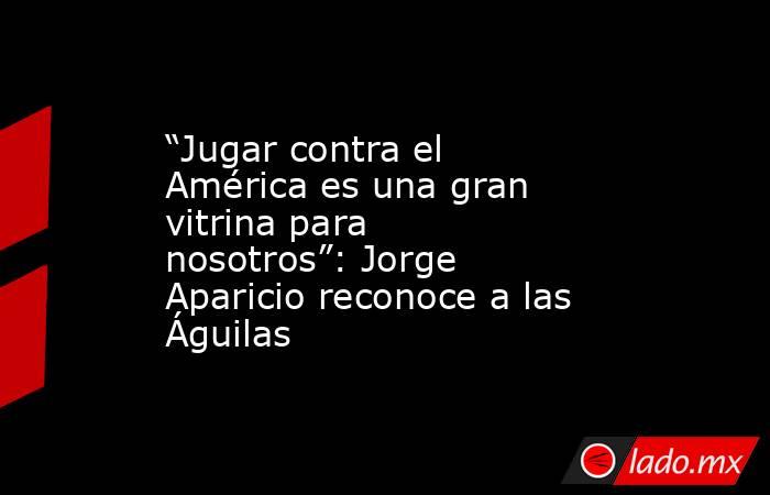 “Jugar contra el América es una gran vitrina para nosotros”: Jorge Aparicio reconoce a las Águilas. Noticias en tiempo real