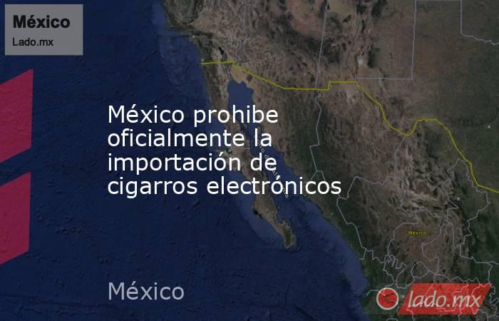 México prohibe oficialmente la importación de cigarros electrónicos. Noticias en tiempo real