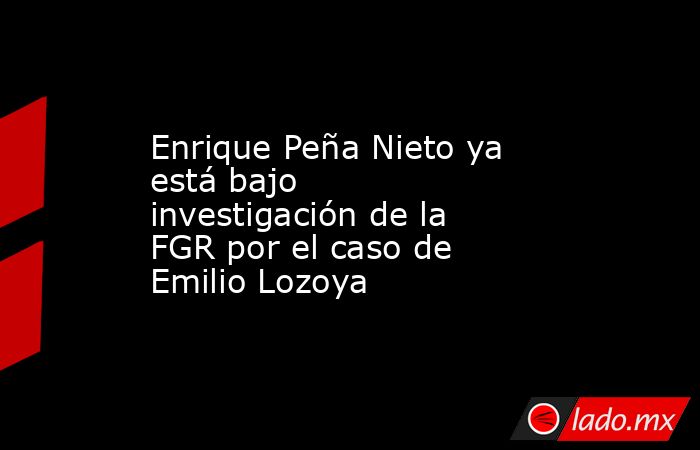 Enrique Peña Nieto ya está bajo investigación de la FGR por el caso de Emilio Lozoya. Noticias en tiempo real