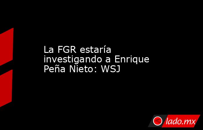 La FGR estaría investigando a Enrique Peña Nieto: WSJ. Noticias en tiempo real