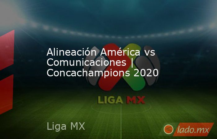 Alineación América vs Comunicaciones | Concachampions 2020. Noticias en tiempo real