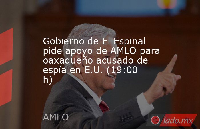 Gobierno de El Espinal pide apoyo de AMLO para oaxaqueño acusado de espía en E.U. (19:00 h). Noticias en tiempo real