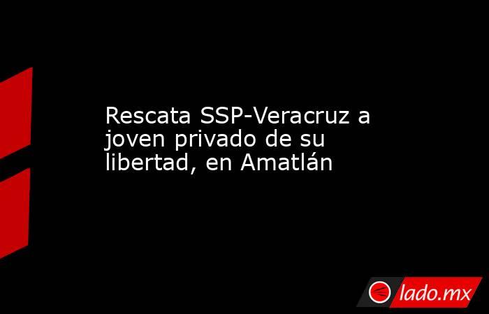 Rescata SSP-Veracruz a joven privado de su libertad, en Amatlán. Noticias en tiempo real