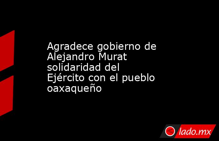 Agradece gobierno de Alejandro Murat solidaridad del Ejército con el pueblo oaxaqueño. Noticias en tiempo real
