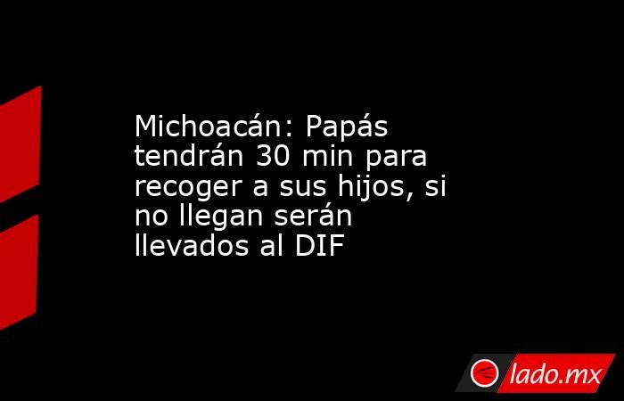 Michoacán: Papás tendrán 30 min para recoger a sus hijos, si no llegan serán llevados al DIF. Noticias en tiempo real