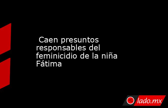  Caen presuntos responsables del feminicidio de la niña Fátima. Noticias en tiempo real