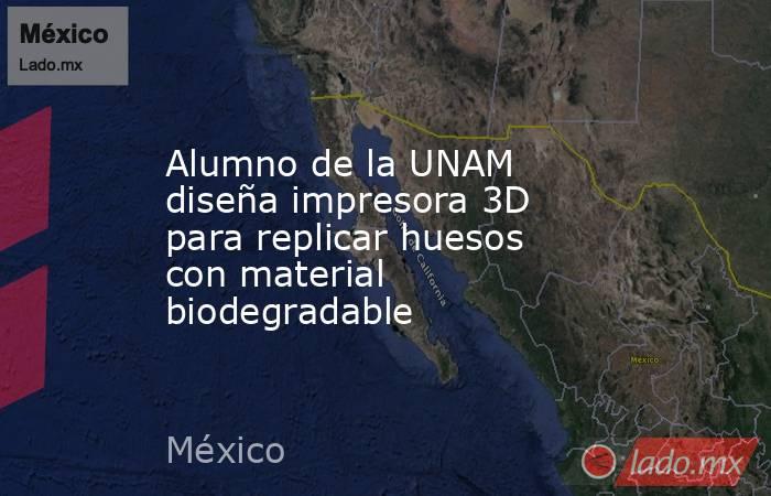 Alumno de la UNAM diseña impresora 3D para replicar huesos con material biodegradable. Noticias en tiempo real