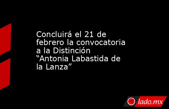 Concluirá el 21 de febrero la convocatoria a la Distinción “Antonia Labastida de la Lanza”. Noticias en tiempo real