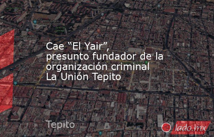 Cae “El Yair”, presunto fundador de la organización criminal La Unión Tepito. Noticias en tiempo real