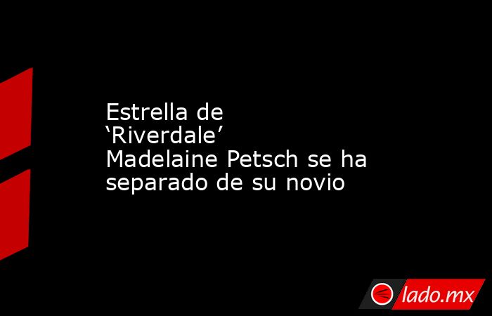 Estrella de ‘Riverdale’ Madelaine Petsch se ha separado de su novio. Noticias en tiempo real
