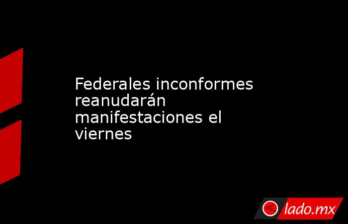 Federales inconformes reanudarán manifestaciones el viernes. Noticias en tiempo real