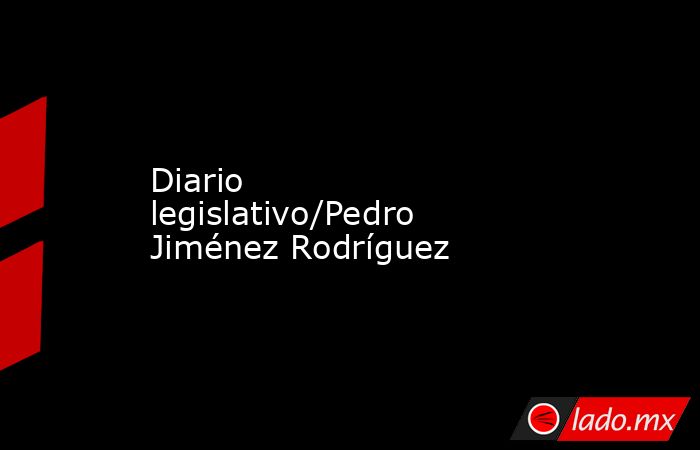 Diario legislativo/Pedro Jiménez Rodríguez. Noticias en tiempo real