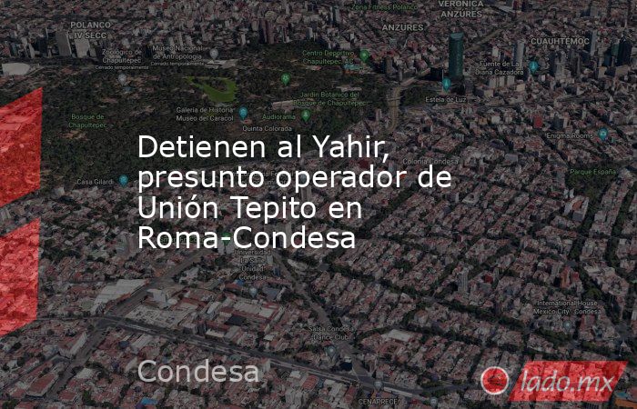 Detienen al Yahir, presunto operador de Unión Tepito en Roma-Condesa. Noticias en tiempo real