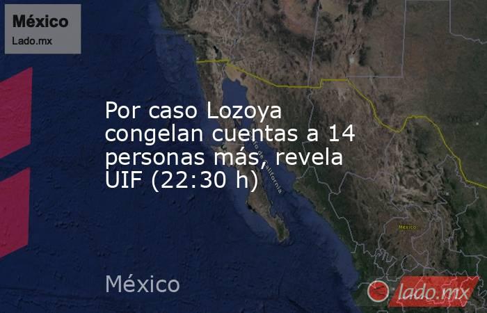 Por caso Lozoya congelan cuentas a 14 personas más, revela UIF (22:30 h). Noticias en tiempo real
