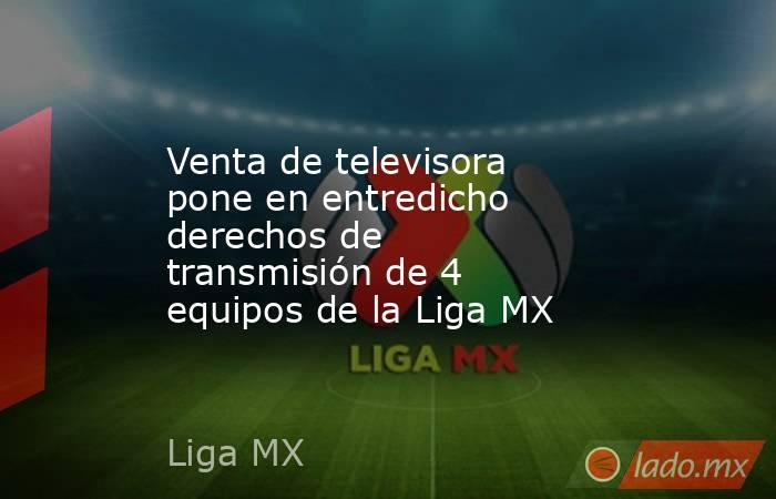 Venta de televisora pone en entredicho derechos de transmisión de 4 equipos de la Liga MX. Noticias en tiempo real