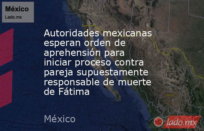 Autoridades mexicanas esperan orden de aprehensión para iniciar proceso contra pareja supuestamente responsable de muerte de Fátima. Noticias en tiempo real
